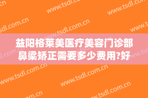 益阳格莱美医疗美容门诊部鼻梁矫正需要多少费用?好不好?(鼻梁整形费用)