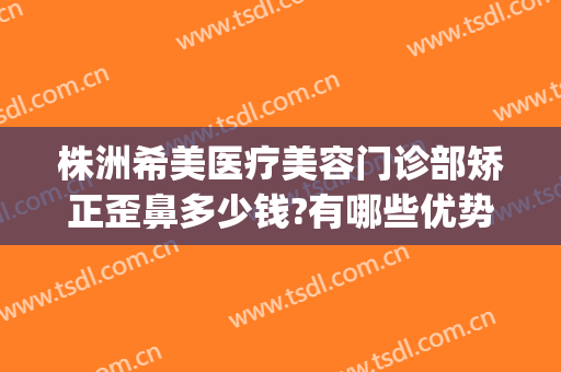 株洲希美医疗美容门诊部矫正歪鼻多少钱?有哪些优势?(株洲医美整形医院)