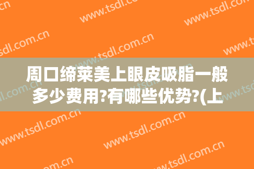 周口缔莱美上眼皮吸脂一般多少费用?有哪些优势?(上海伊莱美吸脂怎么样)