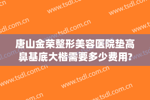 唐山金荣整形美容医院垫高鼻基底大楷需要多少费用?多长时间恢复?(整容高鼻梁要多少钱)