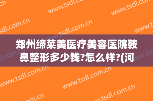 郑州缔莱美医疗美容医院鞍鼻整形多少钱?怎么样?(河南省郑州市美莱整形医院)