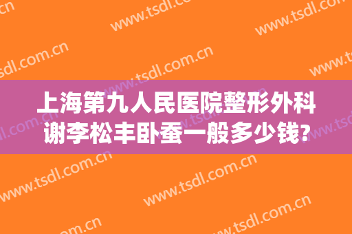 上海第九人民医院整形外科谢李松丰卧蚕一般多少钱?有哪些优势?(上海第九人民医院整形外科主任)