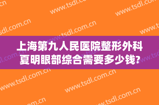 上海第九人民医院整形外科夏明眼部综合需要多少钱?可靠吗?(上海九院整形价目)