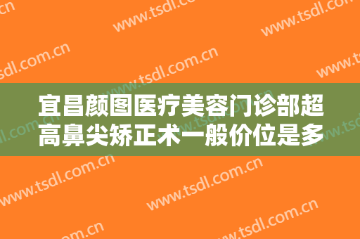 宜昌颜图医疗美容门诊部超高鼻尖矫正术一般价位是多少钱?需要多久恢复?