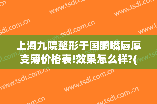 上海九院整形于国鹏嘴唇厚变薄价格表!效果怎么样?(上海九院嘴巴整容最好的医生是谁)