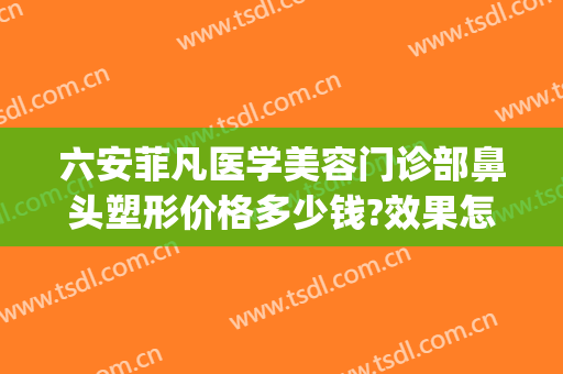 六安菲凡医学美容门诊部鼻头塑形价格多少钱?效果怎么样?(六安菲凡美容医院)