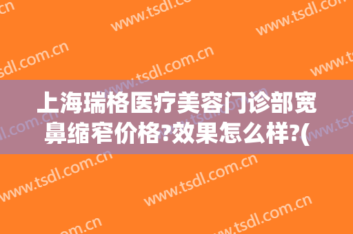 上海瑞格医疗美容门诊部宽鼻缩窄价格?效果怎么样?(上海瑞格医疗美容医院怎么样)