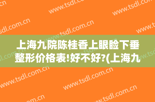 上海九院陈桂香上眼睑下垂整形价格表!好不好?(上海九院眼皮下垂手术需要多少钱)