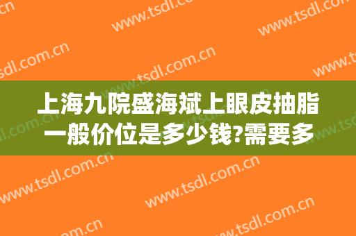 上海九院盛海斌上眼皮抽脂一般价位是多少钱?需要多久恢复?(上海九院做眼袋大概多少钱)