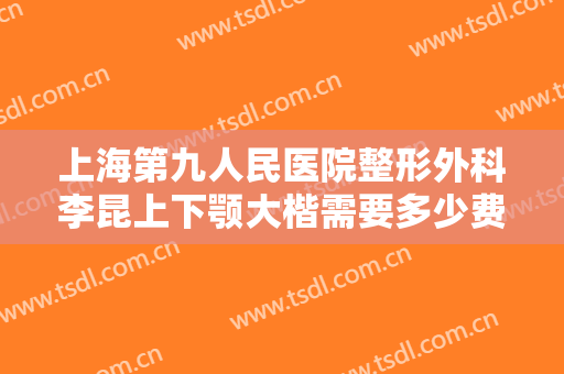 上海第九人民医院整形外科李昆上下颚大楷需要多少费用?好不好?