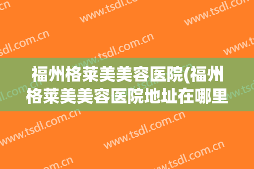福州格莱美美容医院(福州格莱美美容医院地址在哪里)