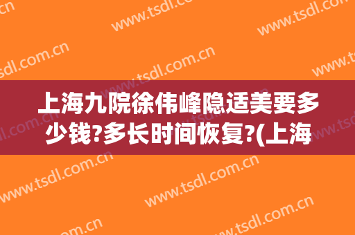 上海九院徐伟峰隐适美要多少钱?多长时间恢复?(上海九院隐适美价格)