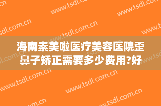 海南素美啦医疗美容医院歪鼻子矫正需要多少费用?好不好?(海南美容整形医院怎么样)
