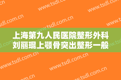 上海第九人民医院整形外科刘丽琨上颚骨突出整形一般价位是多少?效果怎么样?