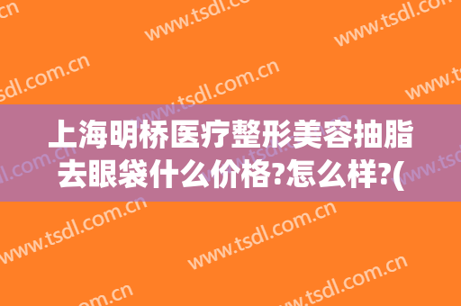 上海明桥医疗整形美容抽脂去眼袋什么价格?怎么样?(上海眼部抽脂价格)