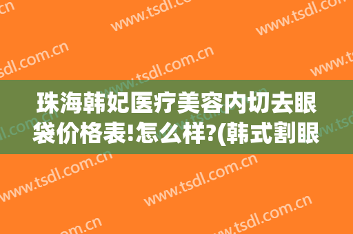 珠海韩妃医疗美容内切去眼袋价格表!怎么样?(韩式割眼袋价格)