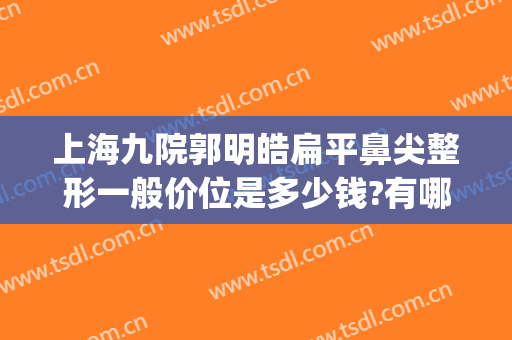 上海九院郭明皓扁平鼻尖整形一般价位是多少钱?有哪些优势?(上海第九人民医院鼻子整形)
