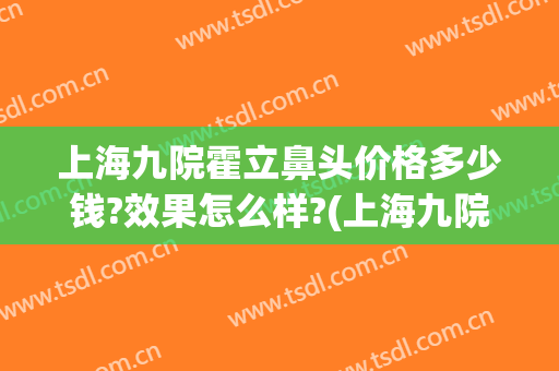上海九院霍立鼻头价格多少钱?效果怎么样?(上海九院隆鼻整形价格)