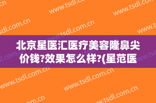 北京星医汇医疗美容隆鼻尖价钱?效果怎么样?(星范医美整形医院怎么样)