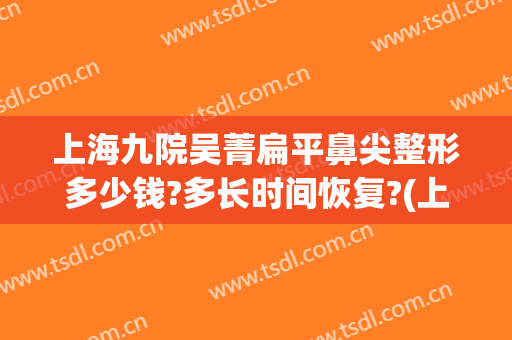 上海九院吴菁扁平鼻尖整形多少钱?多长时间恢复?(上海九院鼻部整形医生)