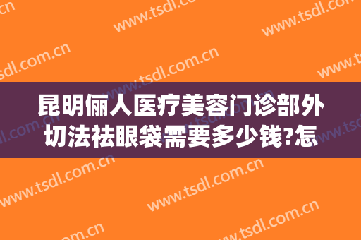 昆明俪人医疗美容门诊部外切法祛眼袋需要多少钱?怎么样?(昆明眼袋切除术需要多少钱)