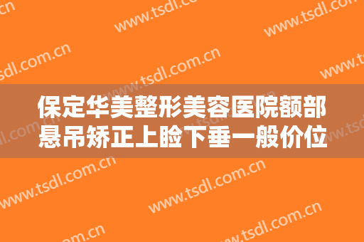保定华美整形美容医院额部悬吊矫正上睑下垂一般价位是多少?怎么样?