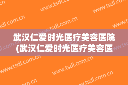 武汉仁爱时光医疗美容医院(武汉仁爱时光医疗美容医院怎么样)