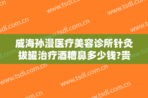 威海孙漫医疗美容诊所针灸拔罐治疗酒糟鼻多少钱?贵不贵?