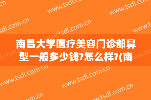 南昌大学医疗美容门诊部鼻型一般多少钱?怎么样?(南昌大学医疗美容整形怎么样)