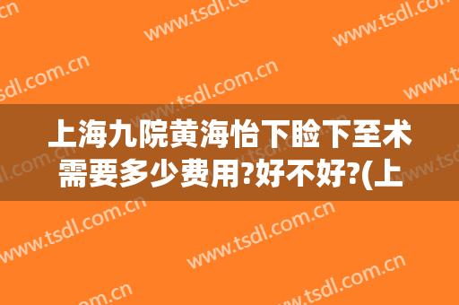 上海九院黄海怡下睑下至术需要多少费用?好不好?(上海九院上睑下垂费用)