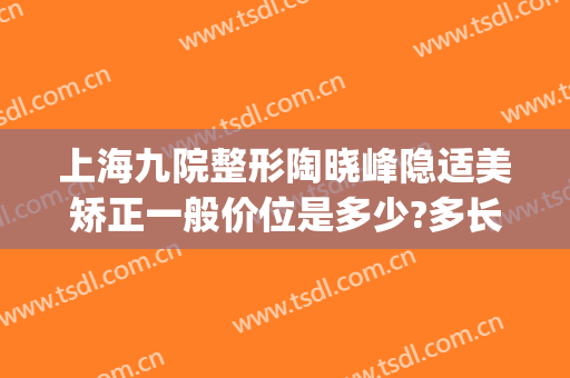上海九院整形陶晓峰隐适美矫正一般价位是多少?多长时间恢复?(隐适美上海九院多少钱)