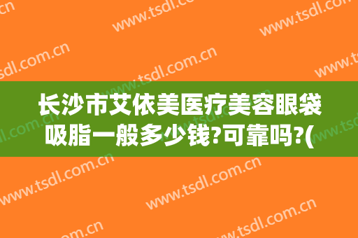长沙市艾依美医疗美容眼袋吸脂一般多少钱?可靠吗?(长沙伊美整形医院)