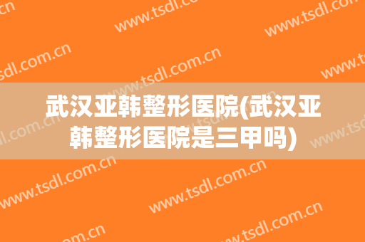 武汉亚韩整形医院(武汉亚韩整形医院是三甲吗)