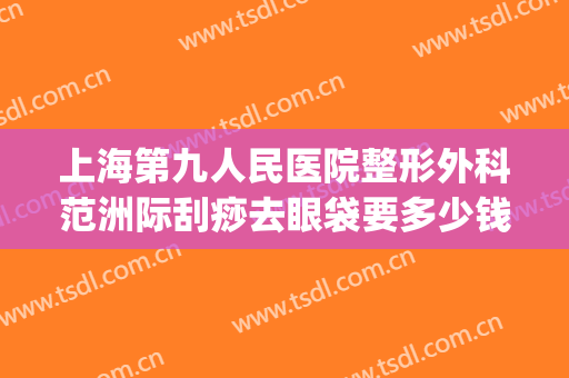 上海第九人民医院整形外科范洲际刮痧去眼袋要多少钱?靠谱吗?(上海第九整形美容医院去眼袋价格)