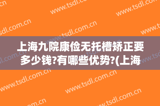 上海九院康俭无托槽矫正要多少钱?有哪些优势?(上海九院矫正价格)
