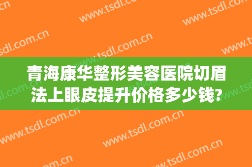 青海康华整形美容医院切眉法上眼皮提升价格多少钱?多长时间恢复?(青海康华整形美容医院地址)