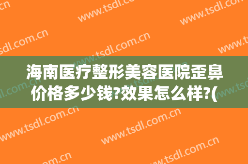 海南医疗整形美容医院歪鼻价格多少钱?效果怎么样?(海南有名的整形美容医院)
