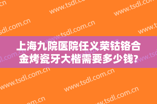 上海九院医院任义荣钴铬合金烤瓷牙大楷需要多少钱?好不好?