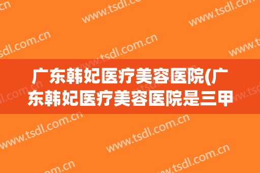 广东韩妃医疗美容医院(广东韩妃医疗美容医院是三甲医院吗)