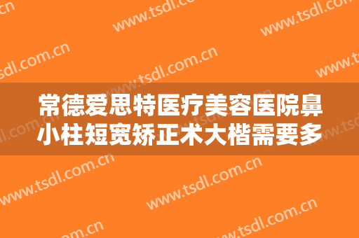 常德爱思特医疗美容医院鼻小柱短宽矫正术大楷需要多少钱?贵不贵?