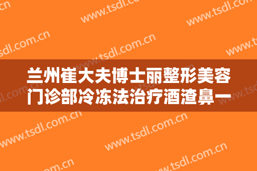 兰州崔大夫博士丽整形美容门诊部冷冻法治疗酒渣鼻一般多少费用?贵不贵?