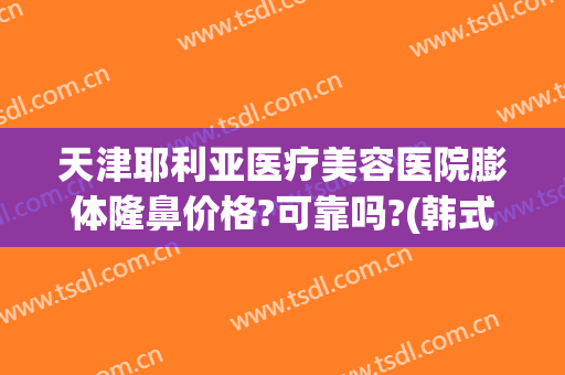 天津耶利亚医疗美容医院膨体隆鼻价格?可靠吗?(韩式膨体隆鼻术)