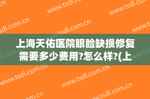 上海天佑医院眼睑缺损修复需要多少费用?怎么样?(上眼睑缺损修复手术需要多少钱)