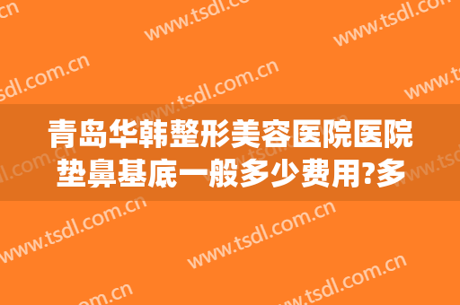 青岛华韩整形美容医院医院垫鼻基底一般多少费用?多长时间恢复?(青岛华韩整形外科医院)
