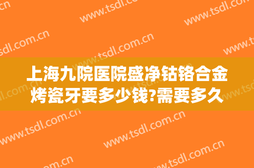 上海九院医院盛净钴铬合金烤瓷牙要多少钱?需要多久恢复?(上海九院烤瓷牙套价格)