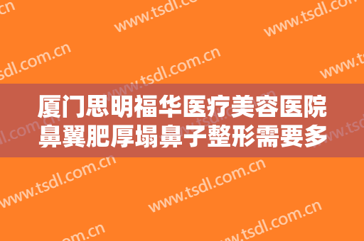 厦门思明福华医疗美容医院鼻翼肥厚塌鼻子整形需要多少费用?需要多久恢复?