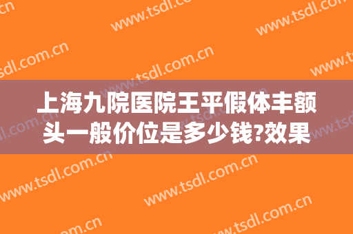 上海九院医院王平假体丰额头一般价位是多少钱?效果怎么样?(上海九院做全脸填充多少钱)