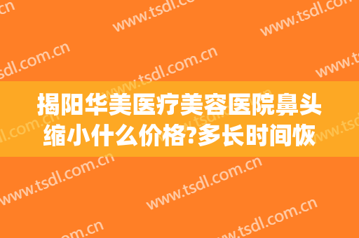 揭阳华美医疗美容医院鼻头缩小什么价格?多长时间恢复?(揭阳莱美医疗美容医院)
