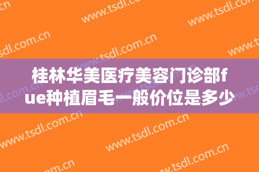 桂林华美医疗美容门诊部fue种植眉毛一般价位是多少费用?靠谱吗?(桂林华美整形美容医院地址)