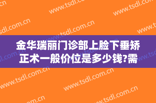 金华瑞丽门诊部上脸下垂矫正术一般价位是多少钱?需要多久恢复?(金华瑞丽美容整形医院地址)